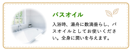 バスオイル 入浴時、湯舟に数滴垂らし、バスオイルとしてお使いください。全身に潤いを与えます。