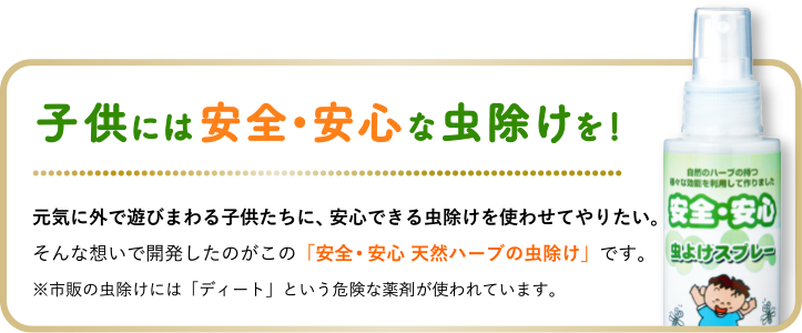 子供には安全•安心な虫除けを！元気に外で遊びまわる子供たちに、安心できる虫除けを使わせてやりたい。そんな想いで開発したのがこの「安全･安心 天然ハーブの虫除けスプレー」です。※市販の虫除けスプレーには「ディート」という危険な薬剤が使われています。