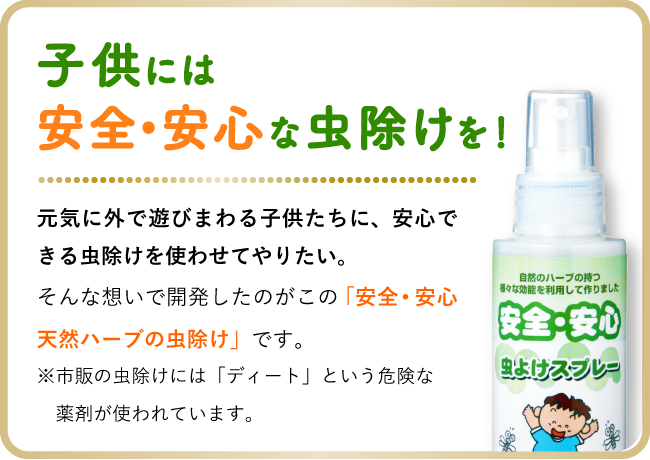 子供には安全•安心な虫除けを！元気に外で遊びまわる子供たちに、安心できる虫除けを使わせてやりたい。そんな想いで開発したのがこの「安全･安心 天然ハーブの虫除け」です。※市販の虫除けスプレーには「ディート」という危険な薬剤が使われています。