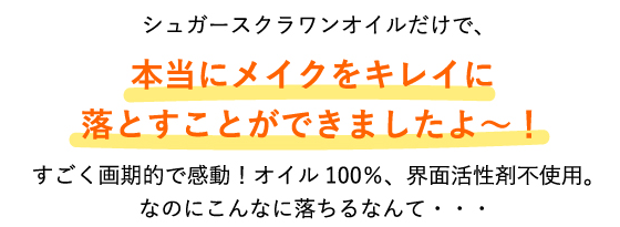 シュガースクラワンオイルだけで、本当にメイクをキレイに落とすことができましたよ～！すごく画期的で感動！オイル100％、合成界面活性剤不使用。なのにこんなに落ちるなんて・・・