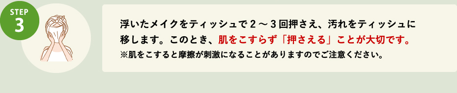 STEP3 浮いたメイクをティッシュで2～3回押さえ、汚れをティッシュに移します。このとき、肌をこすらず「押さえる」ことが大切です。※肌をこすると摩擦が刺激になることがありますのでご注意ください。