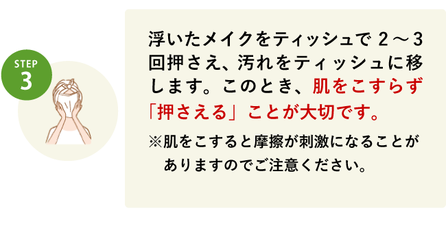 STEP3 浮いたメイクをティッシュで2～3回押さえ、汚れをティッシュに移します。このとき、肌をこすらず「押さえる」ことが大切です。※肌をこすると摩擦が刺激になることがありますのでご注意ください。