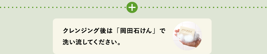 クレンジング後は「岡田石けん」で洗い流してください。