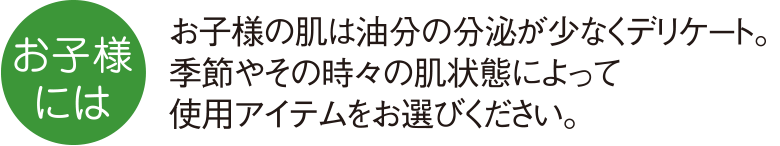 お子様の肌は油分の分泌が少なくデリケート。季節やその時々の肌状態によって使用アイテムをお選びください。