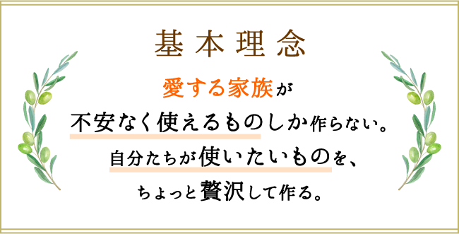 基本理念 愛する家族が不安なく使えるものしか作らない。自分たちが使いたいものを、ちょっと贅沢して作る。