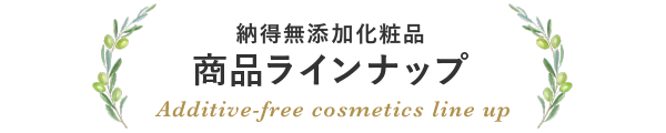 納得無添加化粧品 商品ラインナップ Additive-free cosmetics line up