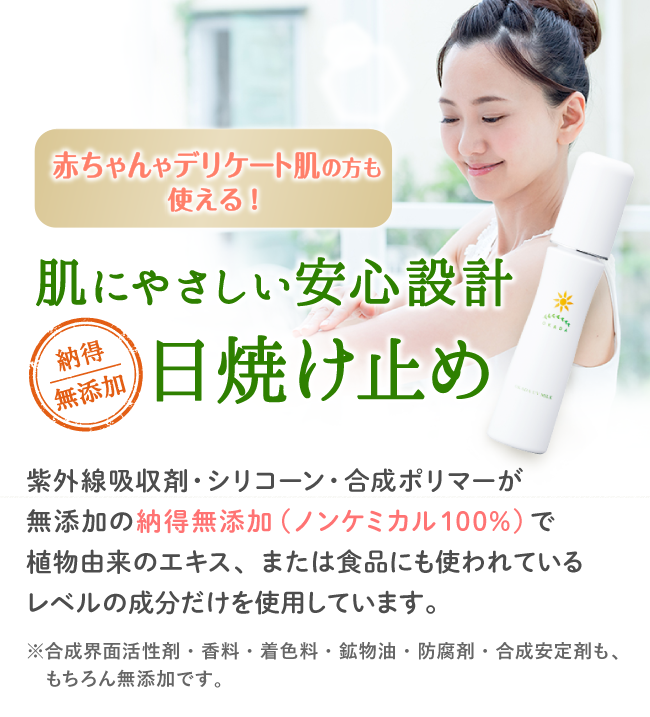 赤ちゃんや敏感肌の方も使える！肌にやさしい安心設計日焼け止め 紫外線吸収剤・シリコーン・合成ポリマーが無添加の納得無添加！（ノンケミカル100%）で植物由来のエキス、または食品にも使われているレベルの成分だけを使用しています。<※合成界面活性剤・香料・着色料・鉱物油・防腐剤・合成安定剤も、もちろん無添加です。